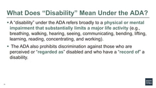 21
What Does “Disability” Mean Under the ADA?
 A “disability” under the ADA refers broadly to a physical or mental
impairment that substantially limits a major life activity (e.g.,
breathing, walking, hearing, seeing, communicating, bending, lifting,
learning, reading, concentrating, and working).
 The ADA also prohibits discrimination against those who are
perceived or “regarded as” disabled and who have a “record of” a
disability.
 