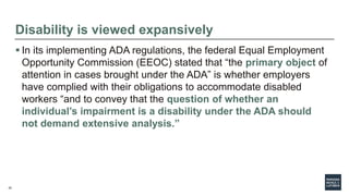 22
Disability is viewed expansively
 In its implementing ADA regulations, the federal Equal Employment
Opportunity Commission (EEOC) stated that “the primary object of
attention in cases brought under the ADA” is whether employers
have complied with their obligations to accommodate disabled
workers “and to convey that the question of whether an
individual’s impairment is a disability under the ADA should
not demand extensive analysis.”
 