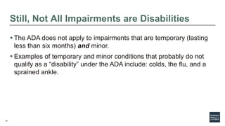 23
Still, Not All Impairments are Disabilities
 The ADA does not apply to impairments that are temporary (lasting
less than six months) and minor.
 Examples of temporary and minor conditions that probably do not
qualify as a “disability” under the ADA include: colds, the flu, and a
sprained ankle.
 