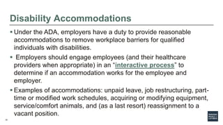 24
Disability Accommodations
 Under the ADA, employers have a duty to provide reasonable
accommodations to remove workplace barriers for qualified
individuals with disabilities.
 Employers should engage employees (and their healthcare
providers when appropriate) in an “interactive process” to
determine if an accommodation works for the employee and
employer.
 Examples of accommodations: unpaid leave, job restructuring, part-
time or modified work schedules, acquiring or modifying equipment,
service/comfort animals, and (as a last resort) reassignment to a
vacant position.
 