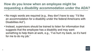 25
How do you know when an employee might be
requesting a disability accommodation under the ADA?
 No magic words are required (e.g., they don’t have to say: “I’d like
an accommodation for a disability under the federal Americans with
Disabilities Act”).
 Instead, supervisors should be trained to listen for information that
suggests that the employee has a disability and may want
something to help them at work, e.g., “I’ve hurt my back, so it’s hard
for me to do my job.”
 