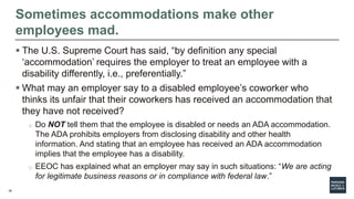 26
Sometimes accommodations make other
employees mad.
 The U.S. Supreme Court has said, “by definition any special
‘accommodation’ requires the employer to treat an employee with a
disability differently, i.e., preferentially.”
 What may an employer say to a disabled employee’s coworker who
thinks its unfair that their coworkers has received an accommodation that
they have not received?
o Do NOT tell them that the employee is disabled or needs an ADA accommodation.
The ADA prohibits employers from disclosing disability and other health
information. And stating that an employee has received an ADA accommodation
implies that the employee has a disability.
o EEOC has explained what an employer may say in such situations: “We are acting
for legitimate business reasons or in compliance with federal law.”
 