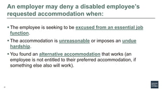 27
An employer may deny a disabled employee’s
requested accommodation when:
 The employee is seeking to be excused from an essential job
function.
 The accommodation is unreasonable or imposes an undue
hardship.
 You found an alternative accommodation that works (an
employee is not entitled to their preferred accommodation, if
something else also will work).
 