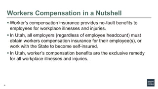 28
Workers Compensation in a Nutshell
 Worker’s compensation insurance provides no-fault benefits to
employees for workplace illnesses and injuries.
 In Utah, all employers (regardless of employee headcount) must
obtain workers compensation insurance for their employee(s), or
work with the State to become self-insured.
 In Utah, worker’s compensation benefits are the exclusive remedy
for all workplace illnesses and injuries.
 