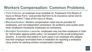 29
Workers Compensation: Common Problems
 Form Failures: an employer must complete an “Employers First Report of
Injury or Illness Form,” and provide that form to its insurance carrier and its
employee, within 7 days of the injury or illness.
 Misclassification: Workers compensation need only be provided for
employees, and not independent contractors. So problems (and audits) arise
when employers misclassify employees as contractors.
 Wrongful Termination Lawsuits: employees may sue their employers in Utah
for “termination against public policy,” an exception to the at-will employment
doctrine. A common fact pattern in such cases is an employee who alleges
that their employer terminated them in retaliation for reporting a workplace
injury and/or for seeking workers compensation benefits.
 
