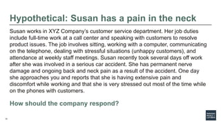 33
Hypothetical: Susan has a pain in the neck
Susan works in XYZ Company’s customer service department. Her job duties
include full-time work at a call center and speaking with customers to resolve
product issues. The job involves sitting, working with a computer, communicating
on the telephone, dealing with stressful situations (unhappy customers), and
attendance at weekly staff meetings. Susan recently took several days off work
after she was involved in a serious car accident. She has permanent nerve
damage and ongoing back and neck pain as a result of the accident. One day
she approaches you and reports that she is having extensive pain and
discomfort while working and that she is very stressed out most of the time while
on the phones with customers.
How should the company respond?
 