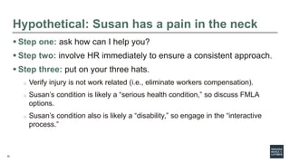 34
Hypothetical: Susan has a pain in the neck
 Step one: ask how can I help you?
 Step two: involve HR immediately to ensure a consistent approach.
 Step three: put on your three hats.
o Verify injury is not work related (i.e., eliminate workers compensation).
o Susan’s condition is likely a “serious health condition,” so discuss FMLA
options.
o Susan’s condition also is likely a “disability,” so engage in the “interactive
process.”
 