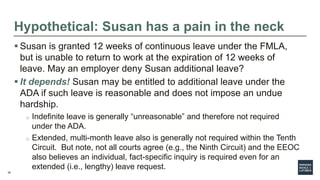 35
Hypothetical: Susan has a pain in the neck
 Susan is granted 12 weeks of continuous leave under the FMLA,
but is unable to return to work at the expiration of 12 weeks of
leave. May an employer deny Susan additional leave?
 It depends! Susan may be entitled to additional leave under the
ADA if such leave is reasonable and does not impose an undue
hardship.
o Indefinite leave is generally “unreasonable” and therefore not required
under the ADA.
o Extended, multi-month leave also is generally not required within the Tenth
Circuit. But note, not all courts agree (e.g., the Ninth Circuit) and the EEOC
also believes an individual, fact-specific inquiry is required even for an
extended (i.e., lengthy) leave request.
 