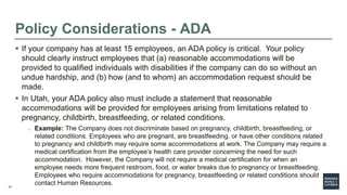37
Policy Considerations - ADA
 If your company has at least 15 employees, an ADA policy is critical. Your policy
should clearly instruct employees that (a) reasonable accommodations will be
provided to qualified individuals with disabilities if the company can do so without an
undue hardship, and (b) how (and to whom) an accommodation request should be
made.
 In Utah, your ADA policy also must include a statement that reasonable
accommodations will be provided for employees arising from limitations related to
pregnancy, childbirth, breastfeeding, or related conditions.
o Example: The Company does not discriminate based on pregnancy, childbirth, breastfeeding, or
related conditions. Employees who are pregnant, are breastfeeding, or have other conditions related
to pregnancy and childbirth may require some accommodations at work. The Company may require a
medical certification from the employee’s health care provider concerning the need for such
accommodation. However, the Company will not require a medical certification for when an
employee needs more frequent restroom, food, or water breaks due to pregnancy or breastfeeding.
Employees who require accommodations for pregnancy, breastfeeding or related conditions should
contact Human Resources.
 
