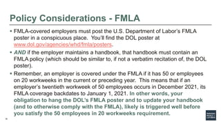 38
Policy Considerations - FMLA
 FMLA-covered employers must post the U.S. Department of Labor’s FMLA
poster in a conspicuous place. You’ll find the DOL poster at
www.dol.gov/agencies/whd/fmla/posters.
 AND if the employer maintains a handbook, that handbook must contain an
FMLA policy (which should be similar to, if not a verbatim recitation of, the DOL
poster).
 Remember, an employer is covered under the FMLA if it has 50 or employees
on 20 workweeks in the current or preceding year. This means that if an
employer’s twentieth workweek of 50 employees occurs in December 2021, its
FMLA coverage backdates to January 1, 2021. In other words, your
obligation to hang the DOL’s FMLA poster and to update your handbook
(and to otherwise comply with the FMLA), likely is triggered well before
you satisfy the 50 employees in 20 workweeks requirement.
 