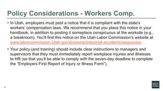 39
Policy Considerations - Workers Comp.
 In Utah, employers must post a notice that it is compliant with the state’s
workers’ compensation laws. We recommend that you place this notice in your
handbook, in addition to posting it someplace conspicuous at the worksite (e.g.,
a breakroom). You’ll find this notice on the Utah Labor Commission’s website at
www.laborcommission.Utah.gov/divisions/industrial-accidents/resources/.
 Your policy (and training) should include clear instructions to managers and
supervisors that they must immediately report workplace injuries and illnesses
to HR (so that you’ll be able to comply with the seven-day deadline to complete
the “Employers First Report of Injury or Illness Form”).
 