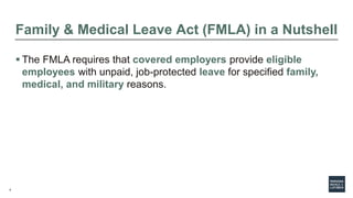4
Family & Medical Leave Act (FMLA) in a Nutshell
 The FMLA requires that covered employers provide eligible
employees with unpaid, job-protected leave for specified family,
medical, and military reasons.
 