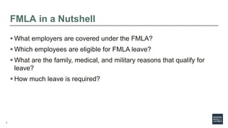 5
FMLA in a Nutshell
 What employers are covered under the FMLA?
 Which employees are eligible for FMLA leave?
 What are the family, medical, and military reasons that qualify for
leave?
 How much leave is required?
 