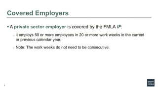 6
Covered Employers
 A private sector employer is covered by the FMLA IF:
o it employs 50 or more employees in 20 or more work weeks in the current
or previous calendar year.
o Note: The work weeks do not need to be consecutive.
 