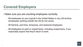 7
Covered Employers
 Make sure you are counting employees correctly.
o All employees on your payroll in the United States or any US territory
(employees working outside the US do not count).
o All full-time, part-time, temporary, and seasonal employees.
o All employees on paid or unpaid leave, including suspensions, if you
reasonably expect that they’ll return to work.
 