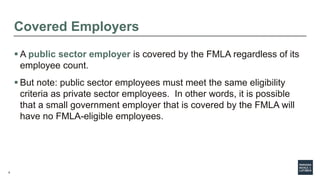 8
Covered Employers
 A public sector employer is covered by the FMLA regardless of its
employee count.
 But note: public sector employees must meet the same eligibility
criteria as private sector employees. In other words, it is possible
that a small government employer that is covered by the FMLA will
have no FMLA-eligible employees.
 