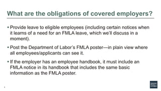 9
What are the obligations of covered employers?
 Provide leave to eligible employees (including certain notices when
it learns of a need for an FMLA leave, which we’ll discuss in a
moment).
 Post the Department of Labor’s FMLA poster—in plain view where
all employees/applicants can see it.
 If the employer has an employee handbook, it must include an
FMLA notice in its handbook that includes the same basic
information as the FMLA poster.
 