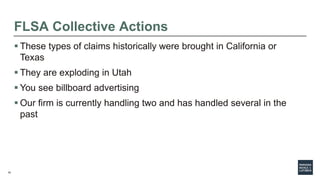 10
FLSA Collective Actions
 These types of claims historically were brought in California or
Texas
 They are exploding in Utah
 You see billboard advertising
 Our firm is currently handling two and has handled several in the
past
 