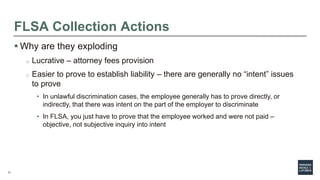11
FLSA Collection Actions
 Why are they exploding
o Lucrative – attorney fees provision
o Easier to prove to establish liability – there are generally no “intent” issues
to prove
• In unlawful discrimination cases, the employee generally has to prove directly, or
indirectly, that there was intent on the part of the employer to discriminate
• In FLSA, you just have to prove that the employee worked and were not paid –
objective, not subjective inquiry into intent
 