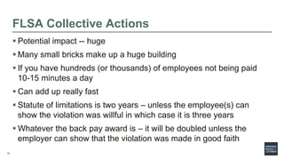 12
FLSA Collective Actions
 Potential impact -- huge
 Many small bricks make up a huge building
 If you have hundreds (or thousands) of employees not being paid
10-15 minutes a day
 Can add up really fast
 Statute of limitations is two years – unless the employee(s) can
show the violation was willful in which case it is three years
 Whatever the back pay award is – it will be doubled unless the
employer can show that the violation was made in good faith
 