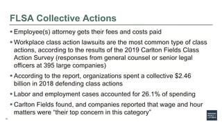 13
FLSA Collective Actions
 Employee(s) attorney gets their fees and costs paid
 Workplace class action lawsuits are the most common type of class
actions, according to the results of the 2019 Carlton Fields Class
Action Survey (responses from general counsel or senior legal
officers at 395 large companies)
 According to the report, organizations spent a collective $2.46
billion in 2018 defending class actions
 Labor and employment cases accounted for 26.1% of spending
 Carlton Fields found, and companies reported that wage and hour
matters were “their top concern in this category”
 
