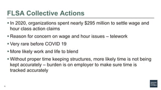 14
FLSA Collective Actions
 In 2020, organizations spent nearly $295 million to settle wage and
hour class action claims
 Reason for concern on wage and hour issues – telework
 Very rare before COVID 19
 More likely work and life to blend
 Without proper time keeping structures, more likely time is not being
kept accurately – burden is on employer to make sure time is
tracked accurately
 