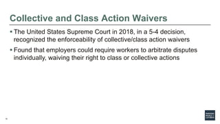 15
Collective and Class Action Waivers
 The United States Supreme Court in 2018, in a 5-4 decision,
recognized the enforceability of collective/class action waivers
 Found that employers could require workers to arbitrate disputes
individually, waiving their right to class or collective actions
 