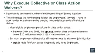 16
Why Execute Collective or Class Action
Waivers?
 Significantly decreases number of employees filing or joining litigation
 This eliminates the low hanging fruit for the employee(s) lawyers – have to
work harder for their money by bringing hundreds/thousands of individual
claims
o Most eligible employees participate in class action cases:
• Between 2014 and 2018, the opt out rate for class action settlements
below $20 million was only 2.1%. - Natlawreview.com
o But most employees will not take affirmative steps to initiate or join litigation:
• Opt-in rates for FLSA cases is typically only 10 to 30 percent.
 