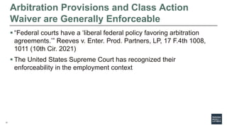 17
Arbitration Provisions and Class Action
Waiver are Generally Enforceable
 “Federal courts have a ‘liberal federal policy favoring arbitration
agreements.’” Reeves v. Enter. Prod. Partners, LP, 17 F.4th 1008,
1011 (10th Cir. 2021)
 The United States Supreme Court has recognized their
enforceability in the employment context
 