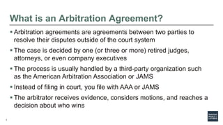 2
What is an Arbitration Agreement?
 Arbitration agreements are agreements between two parties to
resolve their disputes outside of the court system
 The case is decided by one (or three or more) retired judges,
attorneys, or even company executives
 The process is usually handled by a third-party organization such
as the American Arbitration Association or JAMS
 Instead of filing in court, you file with AAA or JAMS
 The arbitrator receives evidence, considers motions, and reaches a
decision about who wins
 