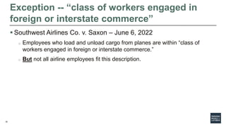 20
 Southwest Airlines Co. v. Saxon – June 6, 2022
o Employees who load and unload cargo from planes are within “class of
workers engaged in foreign or interstate commerce.”
o But not all airline employees fit this description.
Exception -- “class of workers engaged in
foreign or interstate commerce”
 