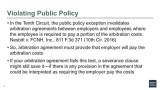 21
Violating Public Policy
 In the Tenth Circuit, the public policy exception invalidates
arbitration agreements between employers and employees where
the employee is required to pay a portion of the arbitration costs.
Nesbitt v. FCNH, Inc., 811 F.3d 371 (10th Cir. 2016)
 So, arbitration agreement must provide that employer will pay the
arbitration costs
 If your arbitration agreement fails this test, a severance clause
might still save it—if there is any provision in the agreement that
could be interpreted as requiring the employer pay the costs
 