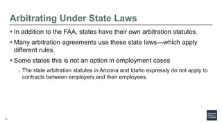 22
Arbitrating Under State Laws
 In addition to the FAA, states have their own arbitration statutes.
 Many arbitration agreements use these state laws—which apply
different rules.
 Some states this is not an option in employment cases
o The state arbitration statutes in Arizona and Idaho expressly do not apply to
contracts between employers and their employees.
 