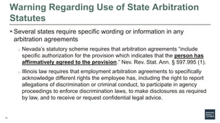 23
Warning Regarding Use of State Arbitration
Statutes
 Several states require specific wording or information in any
arbitration agreements
o Nevada’s statutory scheme requires that arbitration agreements “include
specific authorization for the provision which indicates that the person has
affirmatively agreed to the provision.” Nev. Rev. Stat. Ann. § 597.995 (1).
o Illinois law requires that employment arbitration agreements to specifically
acknowledge different rights the employee has, including the right to report
allegations of discrimination or criminal conduct, to participate in agency
proceedings to enforce discrimination laws, to make disclosures as required
by law, and to receive or request confidential legal advice.
 