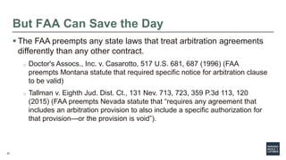 24
But FAA Can Save the Day
 The FAA preempts any state laws that treat arbitration agreements
differently than any other contract.
o Doctor's Assocs., Inc. v. Casarotto, 517 U.S. 681, 687 (1996) (FAA
preempts Montana statute that required specific notice for arbitration clause
to be valid)
o Tallman v. Eighth Jud. Dist. Ct., 131 Nev. 713, 723, 359 P.3d 113, 120
(2015) (FAA preempts Nevada statute that “requires any agreement that
includes an arbitration provision to also include a specific authorization for
that provision—or the provision is void”).
 