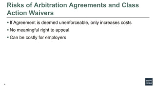 26
Risks of Arbitration Agreements and Class
Action Waivers
 If Agreement is deemed unenforceable, only increases costs
 No meaningful right to appeal
 Can be costly for employers
 