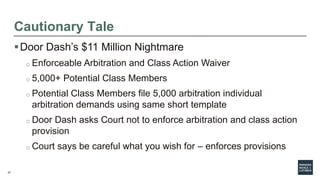 27
Cautionary Tale
Door Dash’s $11 Million Nightmare
o Enforceable Arbitration and Class Action Waiver
o 5,000+ Potential Class Members
o Potential Class Members file 5,000 arbitration individual
arbitration demands using same short template
o Door Dash asks Court not to enforce arbitration and class action
provision
o Court says be careful what you wish for – enforces provisions
 
