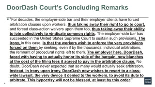 28
DoorDash Court’s Concluding Remarks
 “For decades, the employer-side bar and their employer clients have forced
arbitration clauses upon workers, thus taking away their right to go to court,
and forced class-action waivers upon them too, thus taking away their ability
to join collectively to vindicate common rights. The employer-side bar has
succeeded in the United States Supreme Court to sustain such provisions. The
irony, in this case, is that the workers wish to enforce the very provisions
forced on them by seeking, even if by the thousands, individual arbitrations,
the remnant of procedural rights left to them. The employer here, DoorDash,
faced with having to actually honor its side of the bargain, now blanches
at the cost of the filing fees it agreed to pay in the arbitration clause. No
doubt, DoorDash never expected that so many would actually seek arbitration.
Instead, in irony upon irony, DoorDash now wishes to resort to a class-
wide lawsuit, the very device it denied to the workers, to avoid its duty to
arbitrate. This hypocrisy will not be blessed, at least by this order.”
 