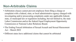 29
Non-Arbitrable Claims
 Arbitration clauses cannot prevent employee from filing a charge or
complaint with a federal, state, or local administrative agency charged with
investigating and/or prosecuting complaints under any applicable federal,
state, or municipal law or regulation including, but not limited to, the state
Labor Commission and/or the federal Equal Employment Opportunity
Commission or National Labor Relations Board.
 The Ending Forced Arbitration of Sexual Assault and Sexual Harassment
Act – March 2022
 Different states have additional claims that cannot be arbitrated
 