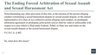 30
The Ending Forced Arbitration of Sexual Assault
and Sexual Harassment Act
Notwithstanding any other provision of this title, at the election of the person alleging
conduct constituting a sexual harassment dispute or sexual assault dispute, or the named
representative of a class or in a collective action alleging such conduct, no predispute
arbitration agreement or predispute joint-action waiver shall be valid or enforceable with
respect to a case which is filed under Federal, Tribal, or State law and relates to the
sexual assault dispute or the sexual harassment dispute.
9 U.S.C.A. § 402
So, what does this mean?
 