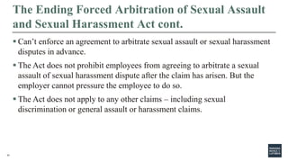 31
The Ending Forced Arbitration of Sexual Assault
and Sexual Harassment Act cont.
 Can’t enforce an agreement to arbitrate sexual assault or sexual harassment
disputes in advance.
 The Act does not prohibit employees from agreeing to arbitrate a sexual
assault of sexual harassment dispute after the claim has arisen. But the
employer cannot pressure the employee to do so.
 The Act does not apply to any other claims – including sexual
discrimination or general assault or harassment claims.
 