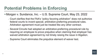 32
Potential Problems in Enforcing
 Morgan v. Sundance, Inc. – U.S. Supreme Court, May 23, 2022
o Court clarifies that the FAA's “policy favoring arbitration” does not authorize
federal courts to invent special, arbitration-preferring procedural rules.
Arbitration agreement must just be treated like any other contract.
o Several Circuits had adopted an arbitration-preferring procedural rule by
requiring an employee to prove prejudice when claiming that employer has
waived arbitration agreement by not timely raising the issue in litigation.
o Supreme Court eliminates the prejudice element of waiver test.
 