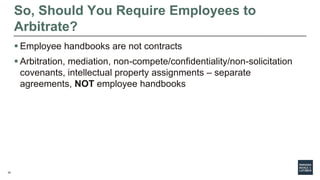 34
So, Should You Require Employees to
Arbitrate?
 Employee handbooks are not contracts
 Arbitration, mediation, non-compete/confidentiality/non-solicitation
covenants, intellectual property assignments – separate
agreements, NOT employee handbooks
 