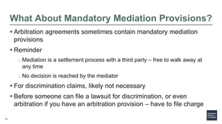 35
What About Mandatory Mediation Provisions?
 Arbitration agreements sometimes contain mandatory mediation
provisions
 Reminder
o Mediation is a settlement process with a third party – free to walk away at
any time
o No decision is reached by the mediator
 For discrimination claims, likely not necessary
 Before someone can file a lawsuit for discrimination, or even
arbitration if you have an arbitration provision – have to file charge
 