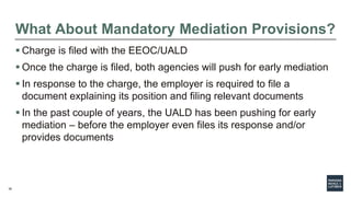 36
What About Mandatory Mediation Provisions?
 Charge is filed with the EEOC/UALD
 Once the charge is filed, both agencies will push for early mediation
 In response to the charge, the employer is required to file a
document explaining its position and filing relevant documents
 In the past couple of years, the UALD has been pushing for early
mediation – before the employer even files its response and/or
provides documents
 