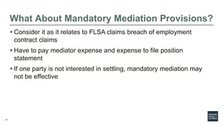 37
What About Mandatory Mediation Provisions?
 Consider it as it relates to FLSA claims breach of employment
contract claims
 Have to pay mediator expense and expense to file position
statement
 If one party is not interested in settling, mandatory mediation may
not be effective
 