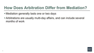 4
How Does Arbitration Differ from Mediation?
 Mediation generally lasts one or two days
 Arbitrations are usually multi-day affairs, and can include several
months of work
 
