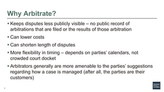 5
Why Arbitrate?
 Keeps disputes less publicly visible – no public record of
arbitrations that are filed or the results of those arbitration
 Can lower costs
 Can shorten length of disputes
 More flexibility in timing – depends on parties’ calendars, not
crowded court docket
 Arbitrators generally are more amenable to the parties’ suggestions
regarding how a case is managed (after all, the parties are their
customers)
 