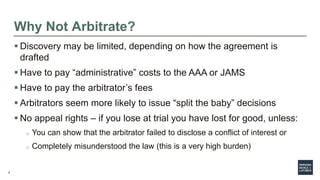 6
Why Not Arbitrate?
 Discovery may be limited, depending on how the agreement is
drafted
 Have to pay “administrative” costs to the AAA or JAMS
 Have to pay the arbitrator’s fees
 Arbitrators seem more likely to issue “split the baby” decisions
 No appeal rights – if you lose at trial you have lost for good, unless:
o You can show that the arbitrator failed to disclose a conflict of interest or
o Completely misunderstood the law (this is a very high burden)
 