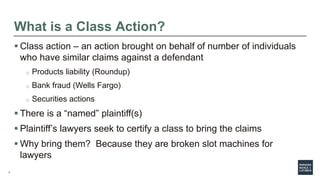 7
What is a Class Action?
 Class action – an action brought on behalf of number of individuals
who have similar claims against a defendant
o Products liability (Roundup)
o Bank fraud (Wells Fargo)
o Securities actions
 There is a “named” plaintiff(s)
 Plaintiff’s lawyers seek to certify a class to bring the claims
 Why bring them? Because they are broken slot machines for
lawyers
 